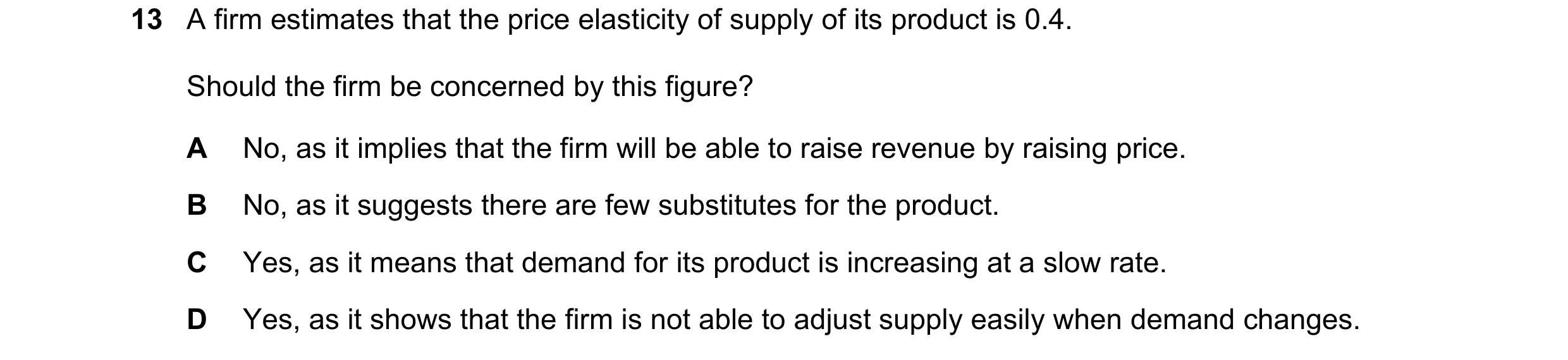 Question 100: A firm estimates that the price elasticity of supply of its product is 0.4. Should the firm be concerned by this figure? A No, as it implie…