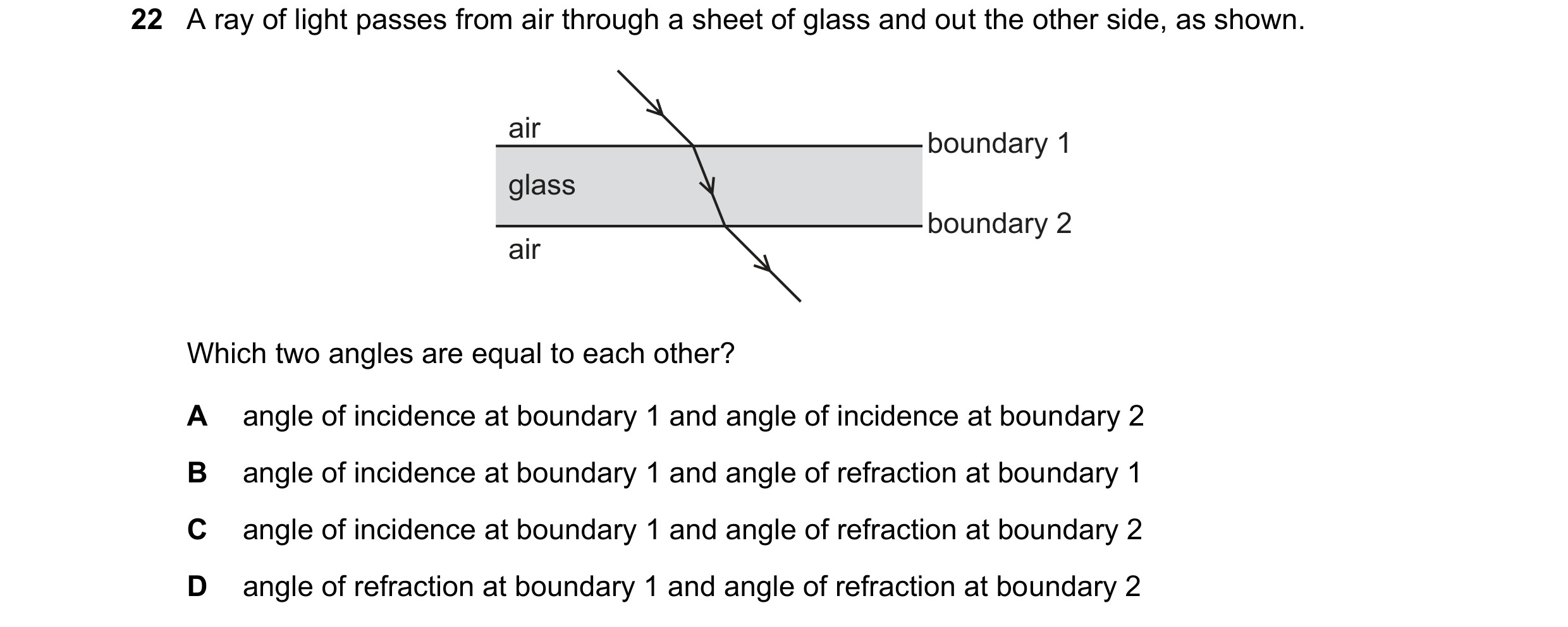 Question 192: A ray of light passes from air through a sheet of glass and out the other side, as shown. air boundary 1 glass boundary 2 air Which two ang…