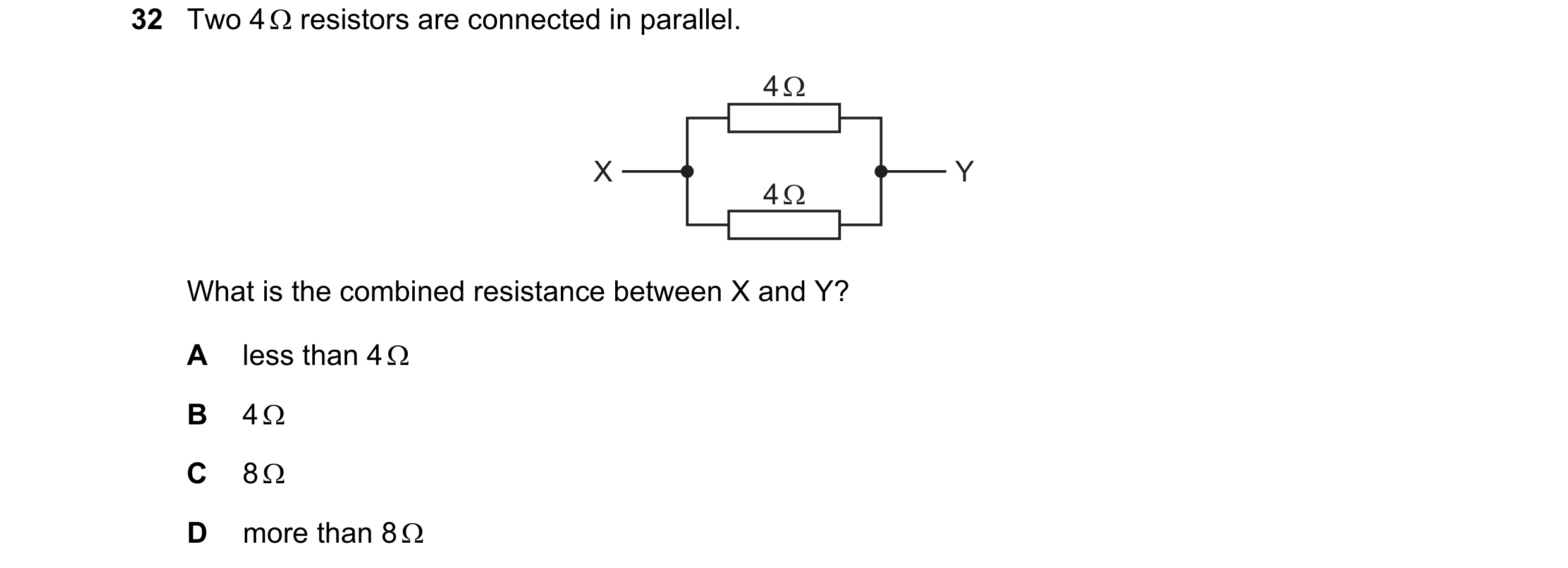 Question 389: Two 4 resistors are connected in parallel. 4 Ω X Y 4 Ω What is the combined resistance between X and Y? A less than 4 B 4 C 8 D mor…