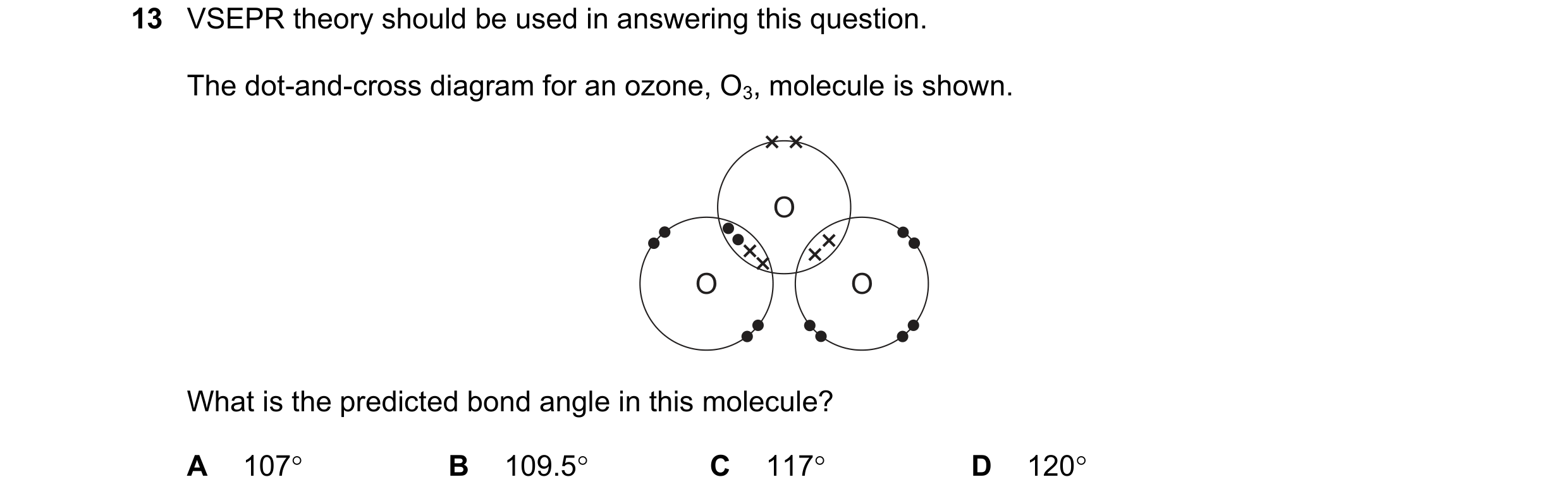 Question 21: VSEPR theory should be used in answering this question. The dot-and-cross diagram for an ozone, O3, molecule is shown. O O O What is the pr…
