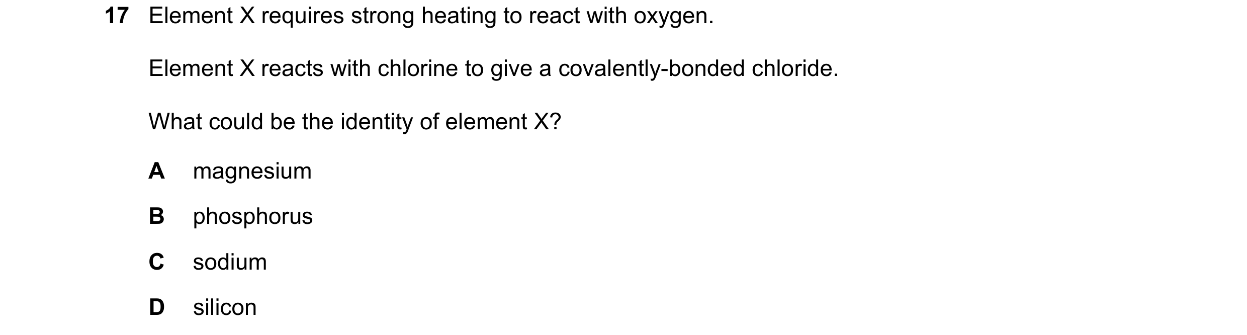 Question 25: Element X requires strong heating to react with oxygen. Element X reacts with chlorine to give a covalently-bonded chloride. What could be …