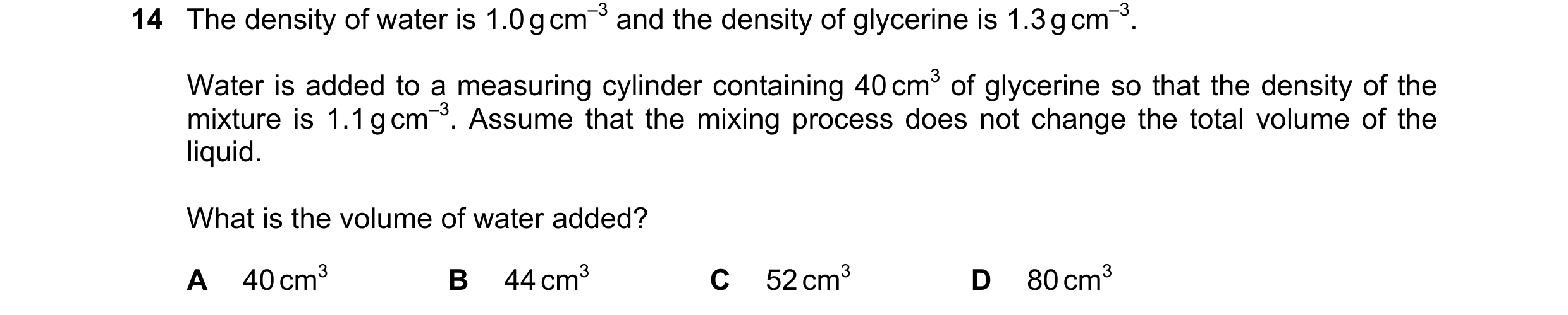 Question 143: The density of water is 1.0 g cm–3 and the density of glycerine is 1.3 g cm–3. Water is added to a measuring cylinder containing 40 cm3 of …
