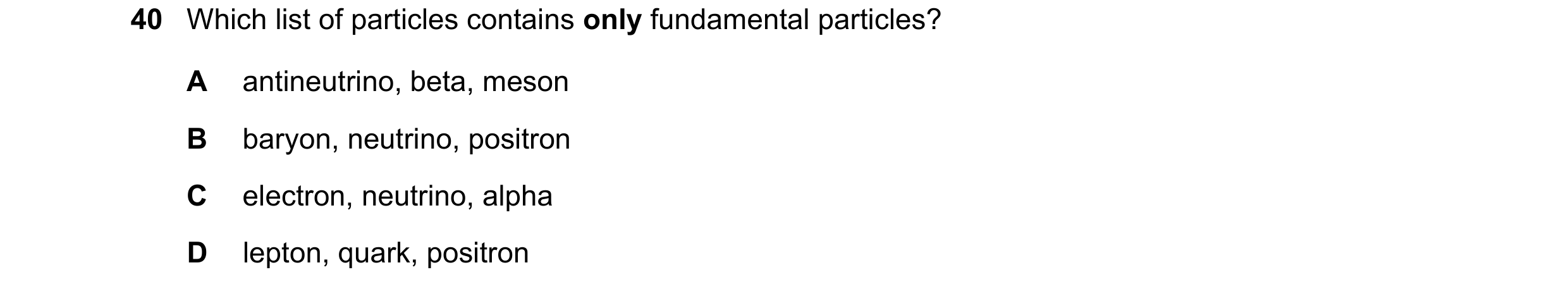 Question 48: Which list of particles contains only fundamental particles? A antineutrino, beta, meson B baryon, neutrino, positron C electron, neutrino,…