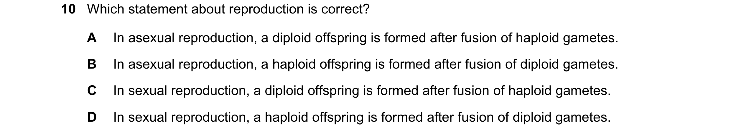 Question 9: Which statement about reproduction is correct? A In asexual reproduction, a diploid offspring is formed after fusion of haploid gametes. B …