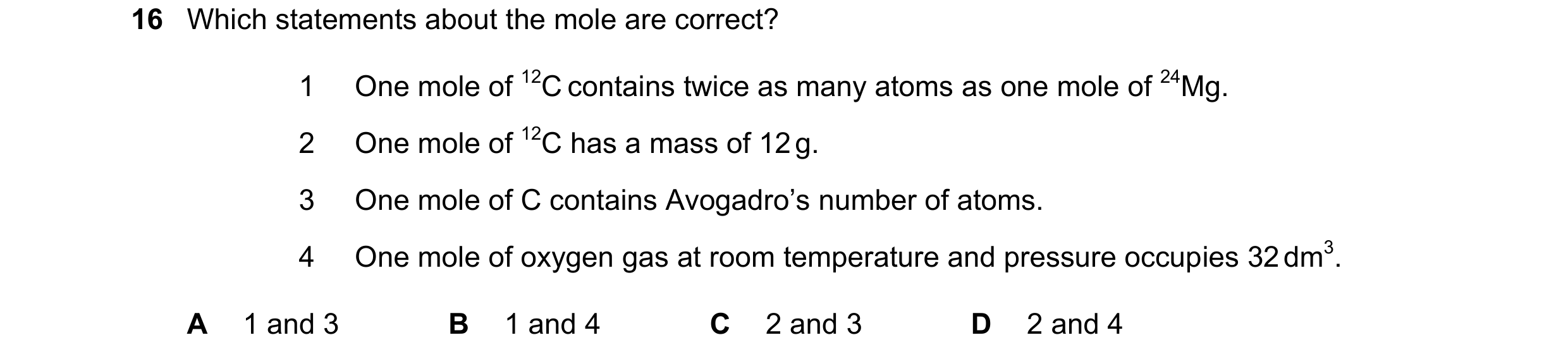 Question 19: Which statements about the mole are correct? 1 One mole of 12C contains twice as many atoms as one mole of 24Mg. 2 One mole of 12C has a ma…