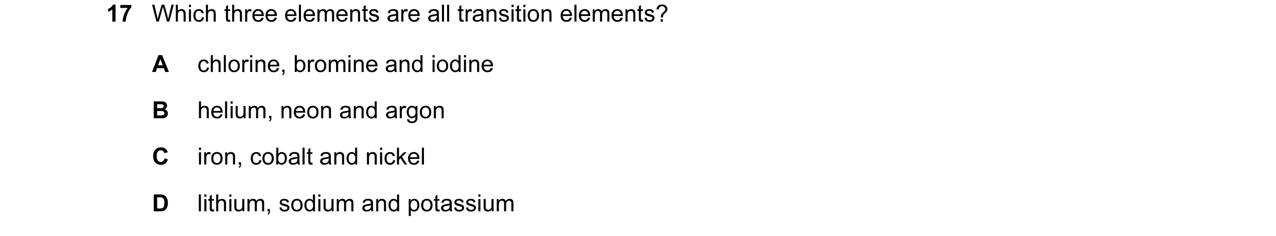 Question 8: Which three elements are all transition elements? A chlorine, bromine and iodine B helium, neon and argon C iron, cobalt and nickel D lithi…