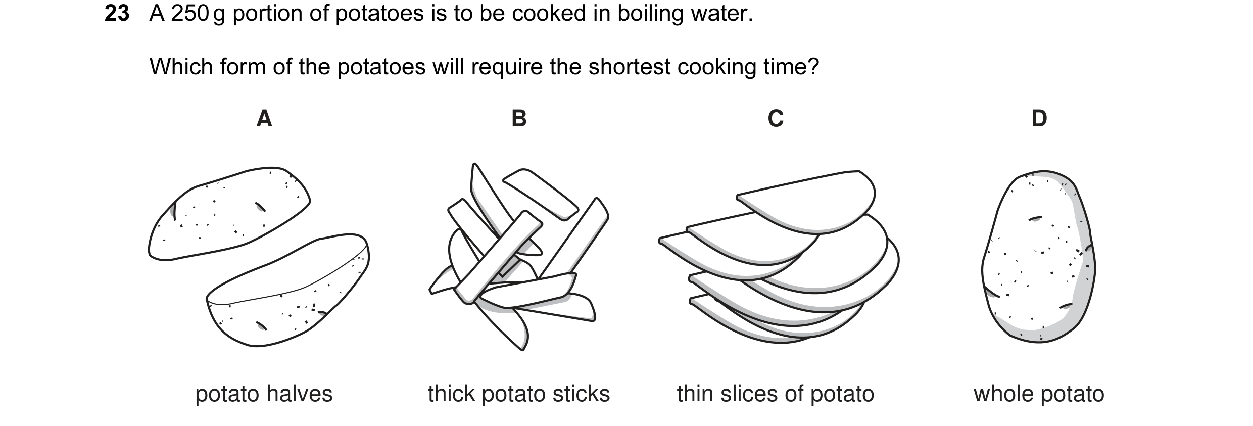 Question 9: A 250 g portion of potatoes is to be cooked in boiling water. Which form of the potatoes will require the shortest cooking time? A B C D po…