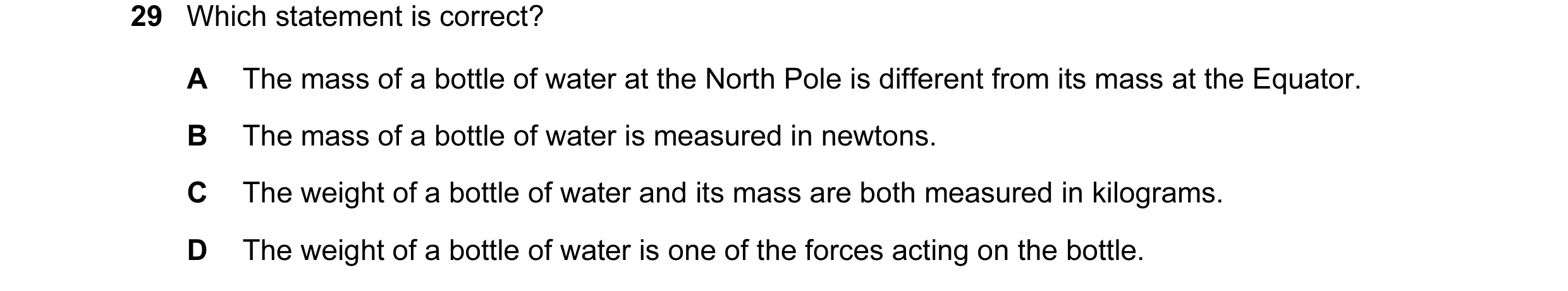 Question 8: Which statement is correct? A The mass of a bottle of water at the North Pole is different from its mass at the Equator. B The mass of a bo…