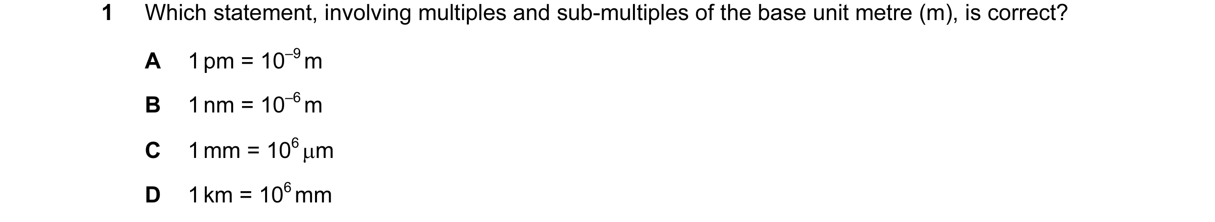 Question 11: Which statement, involving multiples and sub-multiples of the base unit metre (m), is correct? A 1 pm = 10–9 m B 1 nm = 10–6 m C 1 mm = 106…