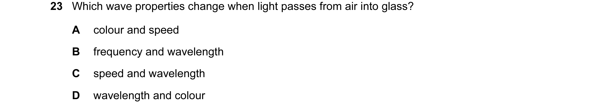 Question 15: Which wave properties change when light passes from air into glass? A colour and speed B frequency and wavelength C speed and wavelength D …