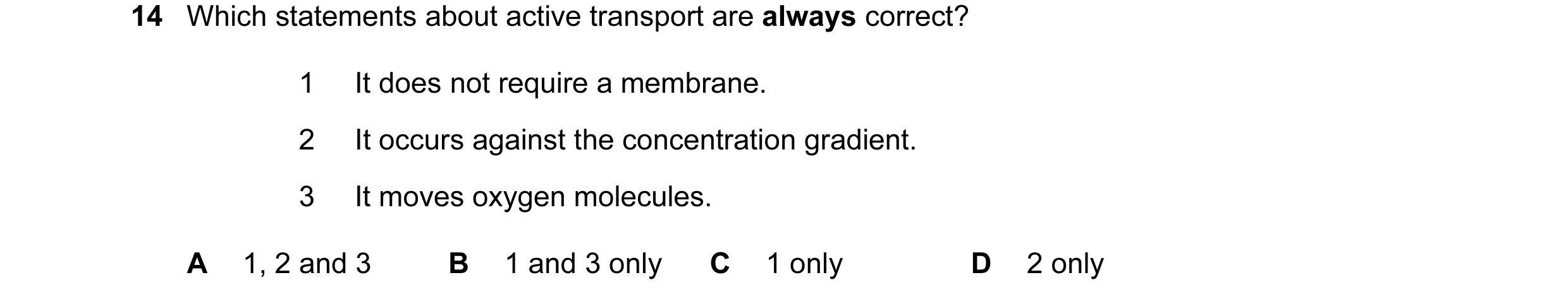 Question 109: Which statements about active transport are always correct? 1 It does not require a membrane. 2 It occurs against the concentration gradien…