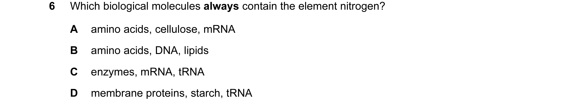 Question 103: Which biological molecules always contain the element nitrogen? A amino acids, cellulose, mRNA B amino acids, DNA, lipids C enzymes, mRNA, …