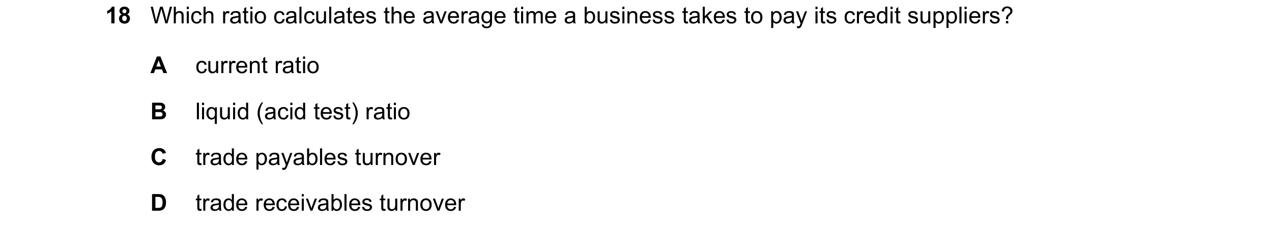Question 258: Which ratio calculates the average time a business takes to pay its credit suppliers? A current ratio B liquid (acid test) ratio C trade pa…