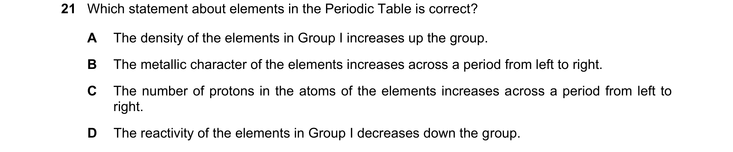Question 14: Which statement about elements in the Periodic Table is correct? A The density of the elements in Group I increases up the group. B The met…