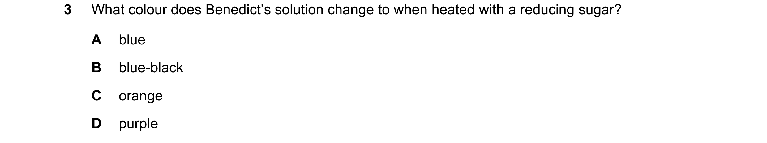 Question 12: What colour does Benedict’s solution change to when heated with a reducing sugar? A blue B blue-black C orange D purple