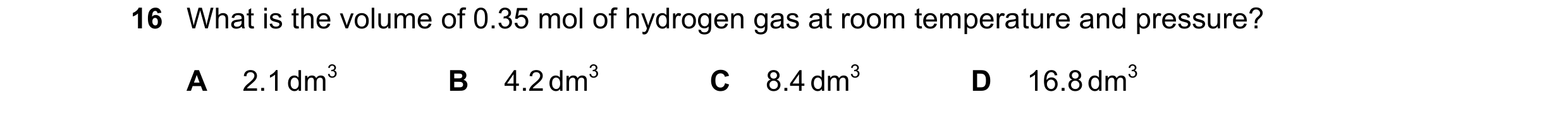 Question 7: What is the volume of 0.35 mol of hydrogen gas at room temperature and pressure? A 2.1 dm3 B 4.2 dm3 C 8.4 dm3 D 16.8 dm3