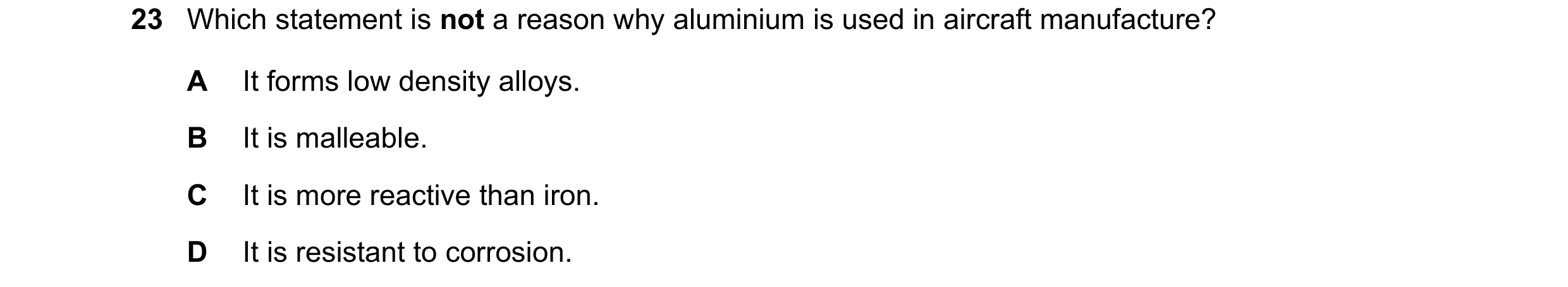 Question 9: Which statement is not a reason why aluminium is used in aircraft manufacture? A It forms low density alloys. B It is malleable. C It is mo…