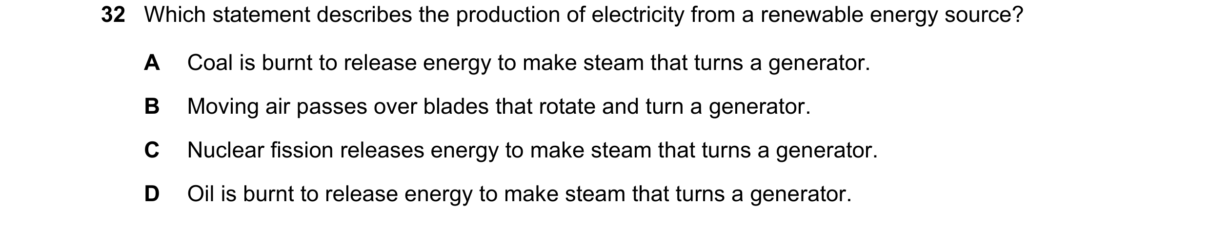 Question 29: Which statement describes the production of electricity from a renewable energy source? A Coal is burnt to release energy to make steam tha…