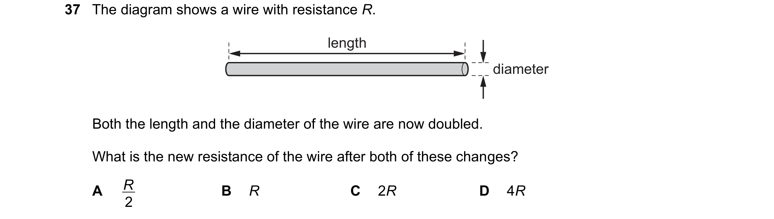 Question 16: The diagram shows a wire with resistance R. length diameter Both the length and the diameter of the wire are now doubled. What is the new r…