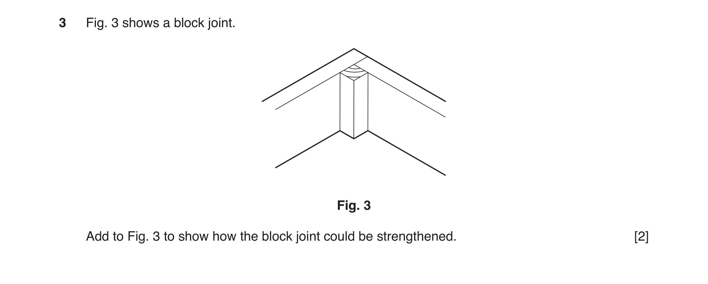 Question 42: Fig. 3 shows a block joint. Fig. 3 Add to Fig. 3 to show how the block joint could be strengthened. [2]