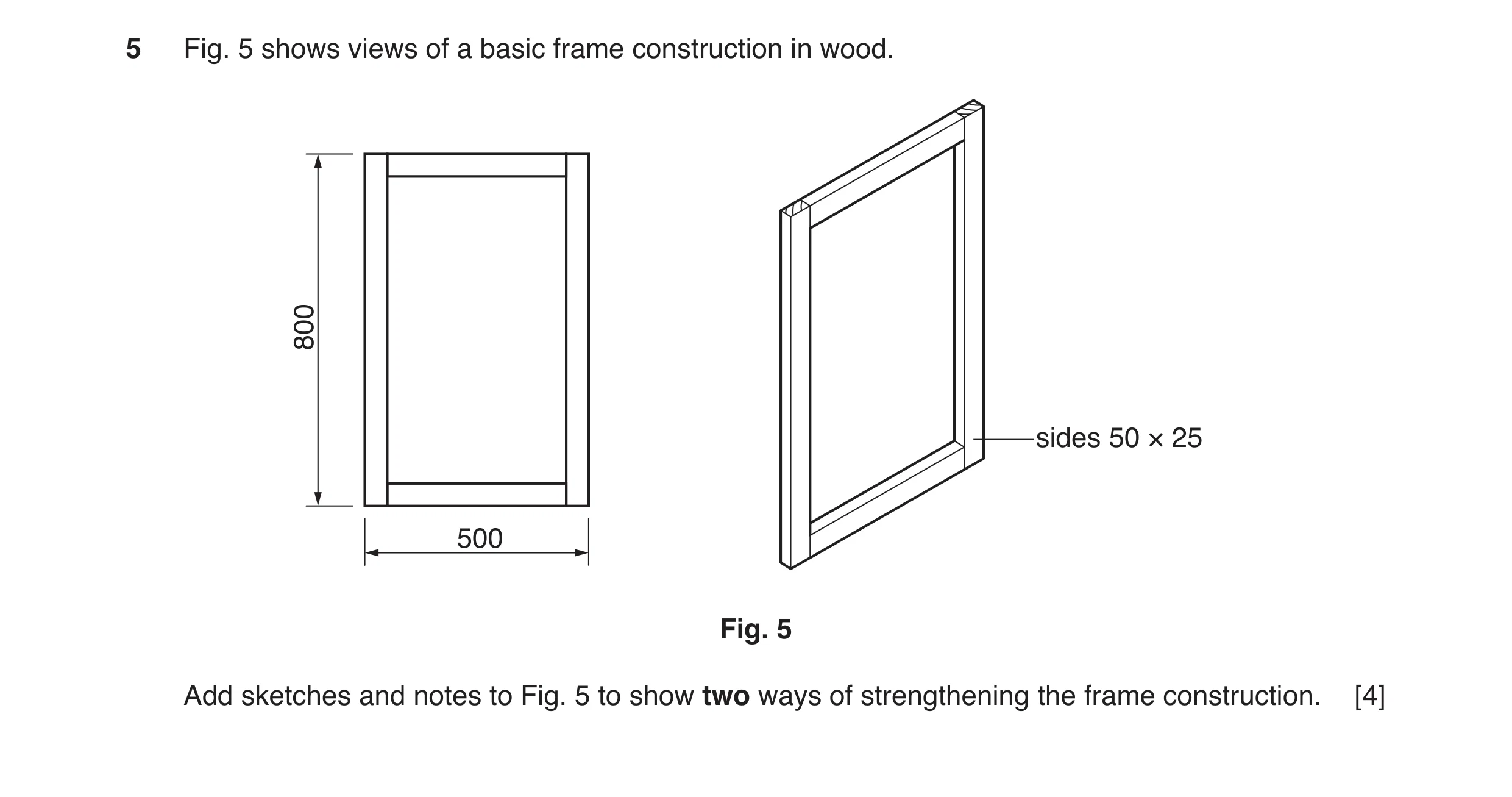 Question 44: Fig. 5 shows views of a basic frame construction in wood. 800 sides 50 × 25 500 Fig. 5 Add sketches and notes to Fig. 5 to show two ways of…
