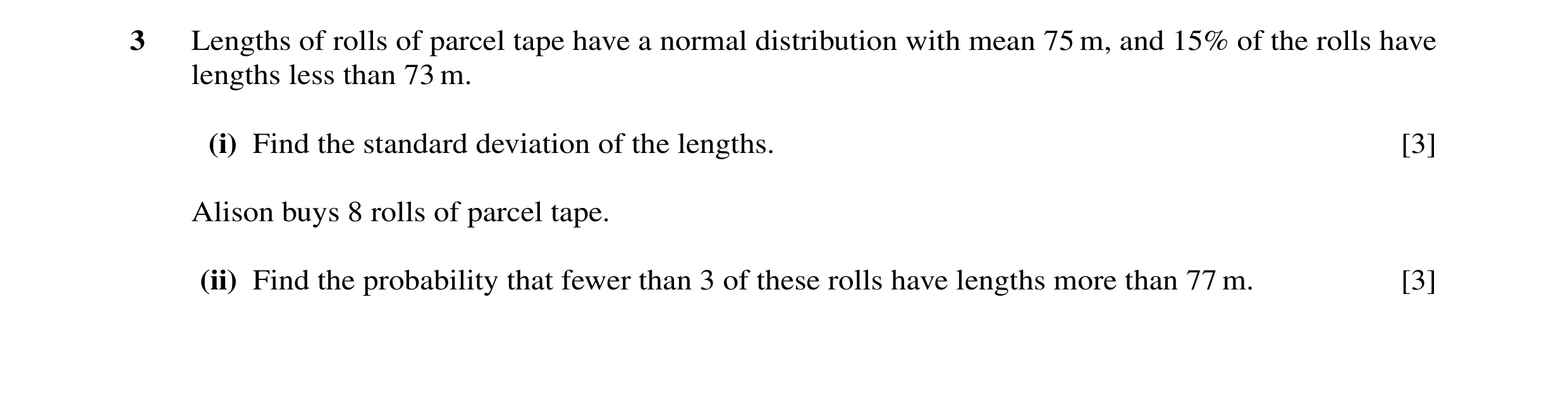 Question 17: Lengths of rolls of parcel tape have a normal distribution with mean 75 m, and 15% of the rolls have lengths less than 73 m. (i) Find the s…