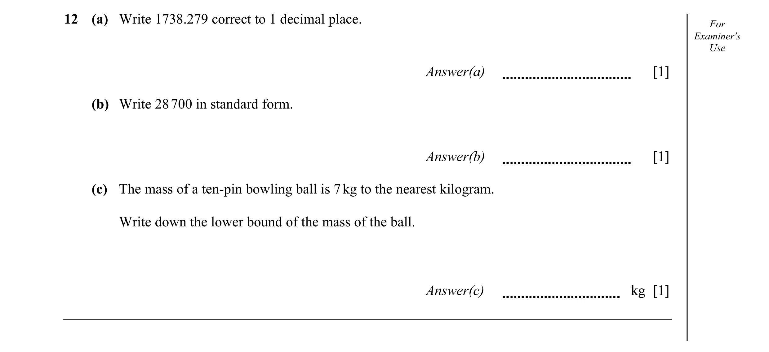 Question 25: (a) Write 1738.279 correct to 1 decimal place. For Examiner's Use Answer(a) [1] (b) Write 28 700 in standard form. Answer(b) [1] (c) The ma…