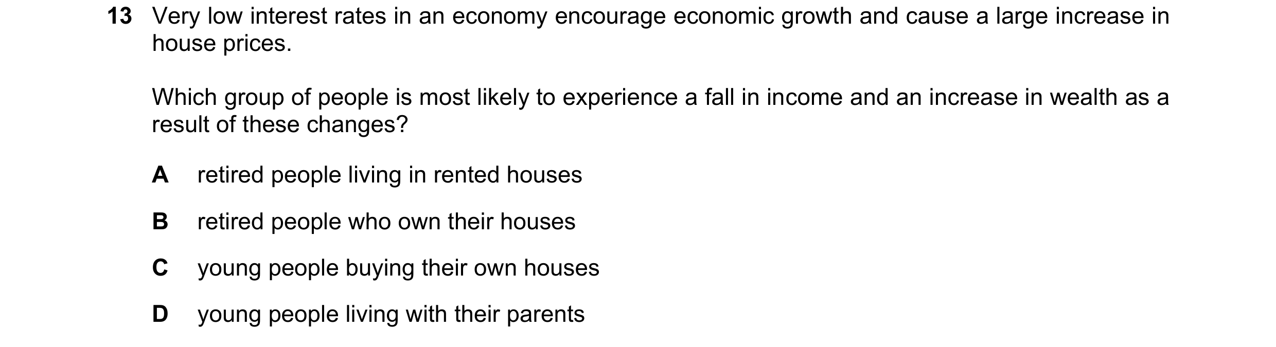 Question 57: Very low interest rates in an economy encourage economic growth and cause a large increase in house prices. Which group of people is most l…