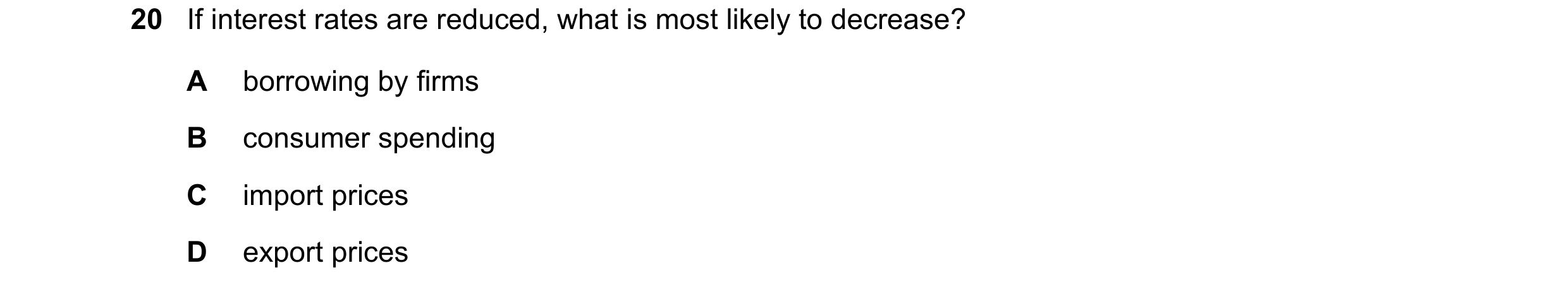 Question 96: If interest rates are reduced, what is most likely to decrease? A borrowing by firms B consumer spending C import prices D export prices