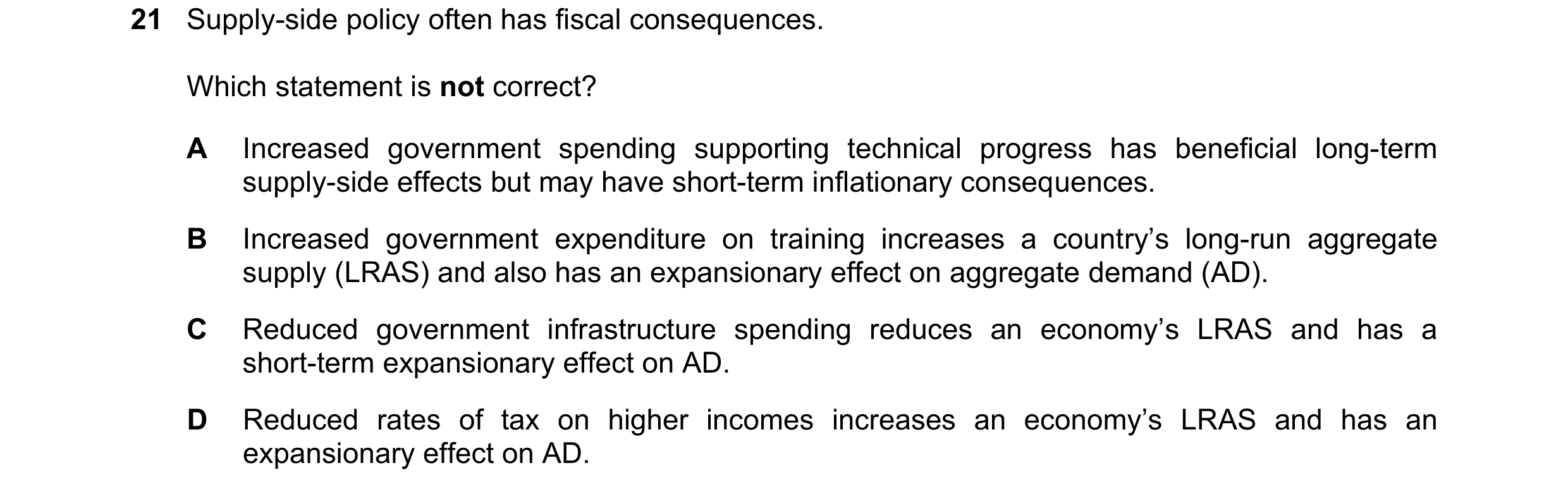 Question 127: Supply-side policy often has fiscal consequences. Which statement is not correct? A Increased government spending supporting technical prog…