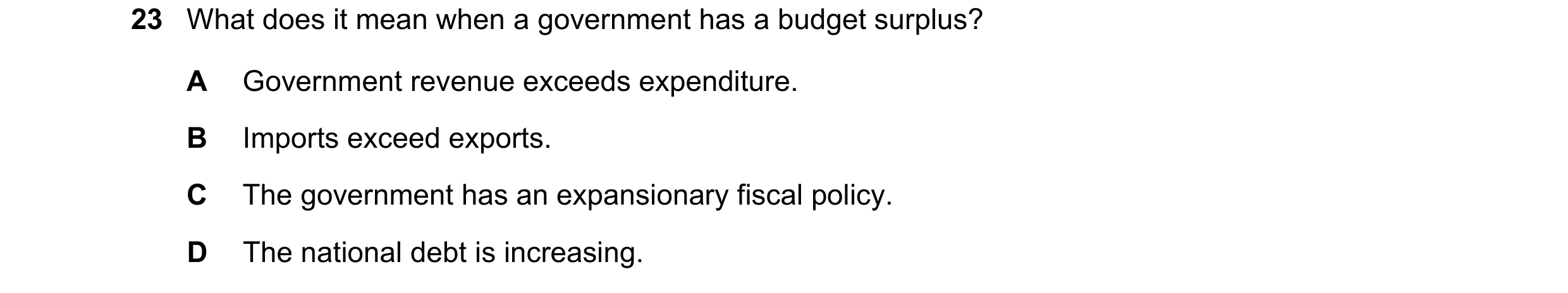 Question 129: What does it mean when a government has a budget surplus? A Government revenue exceeds expenditure. B Imports exceed exports. C The governm…