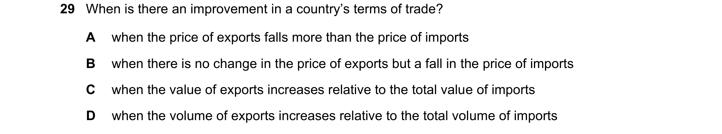 Question 262: When is there an improvement in a country’s terms of trade? A when the price of exports falls more than the price of imports B when there i…
