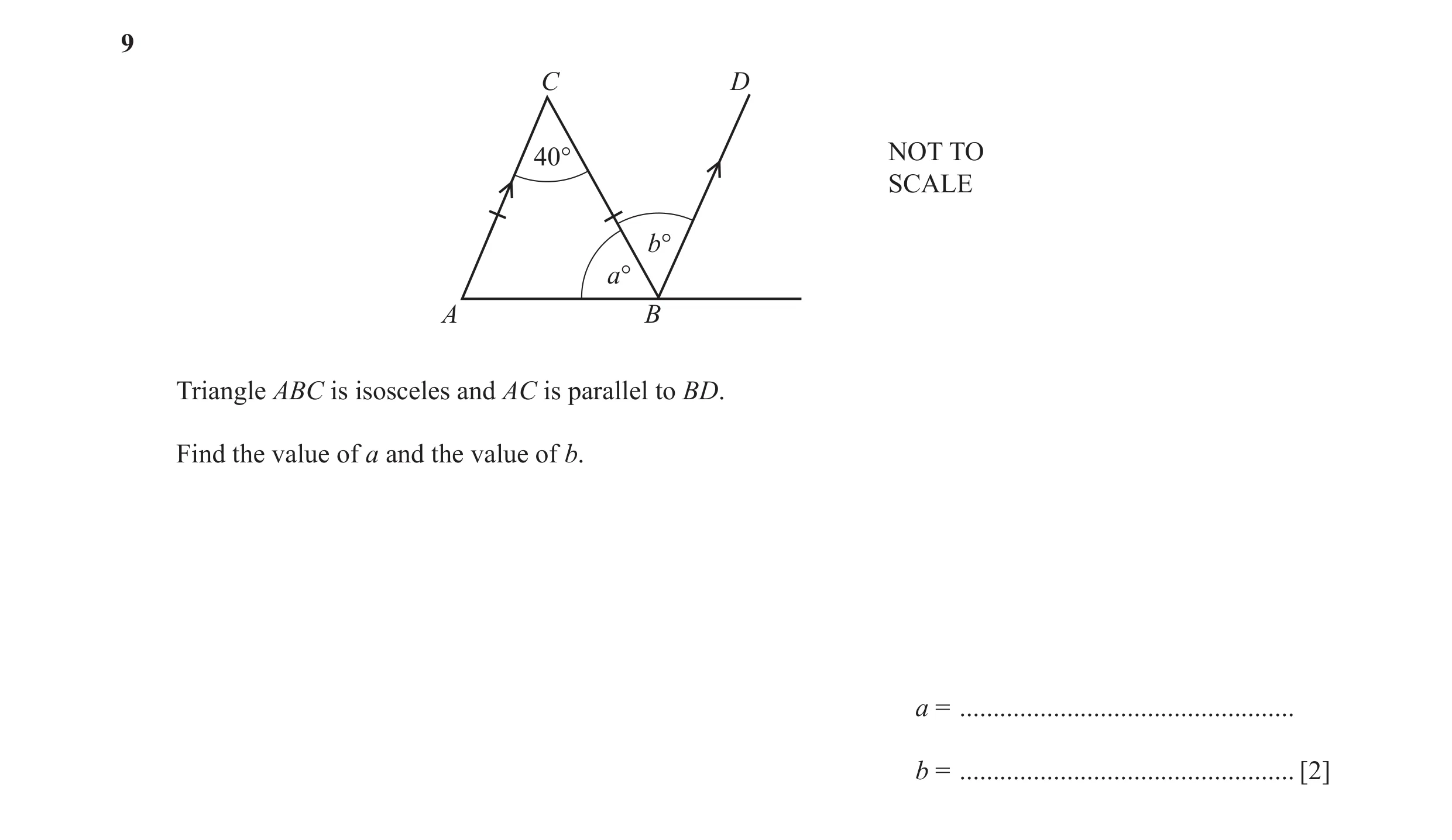 Question 21: C D 40° NOT TO SCALE b° a° A B Triangle ABC is isosceles and AC is parallel to BD. Find the value of a and the value of b. a = ............…