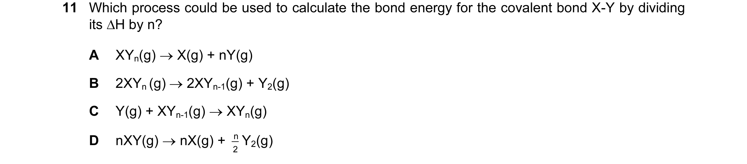Question 30: Which process could be used to calculate the bond energy for the covalent bond X-Y by dividing its ∆H by n? A XYn(g) → X(g) + nY(g) B 2XYn …