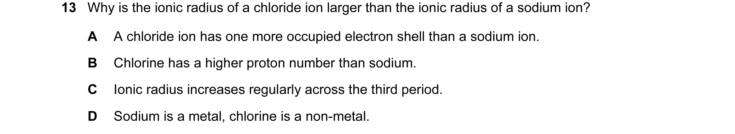 Question 20: Why is the ionic radius of a chloride ion larger than the ionic radius of a sodium ion? A A chloride ion has one more occupied electron she…