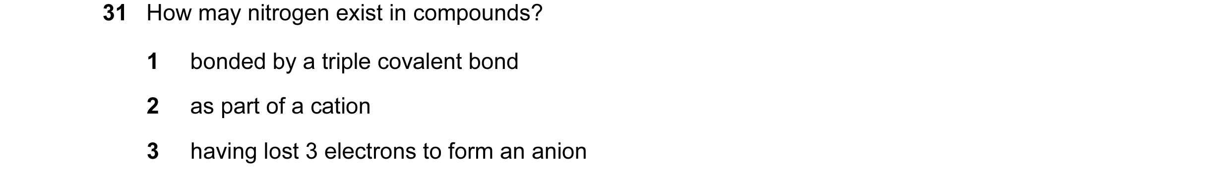 Question 25: How may nitrogen exist in compounds? 1 bonded by a triple covalent bond 2 as part of a cation 3 having lost 3 electrons to form an anion