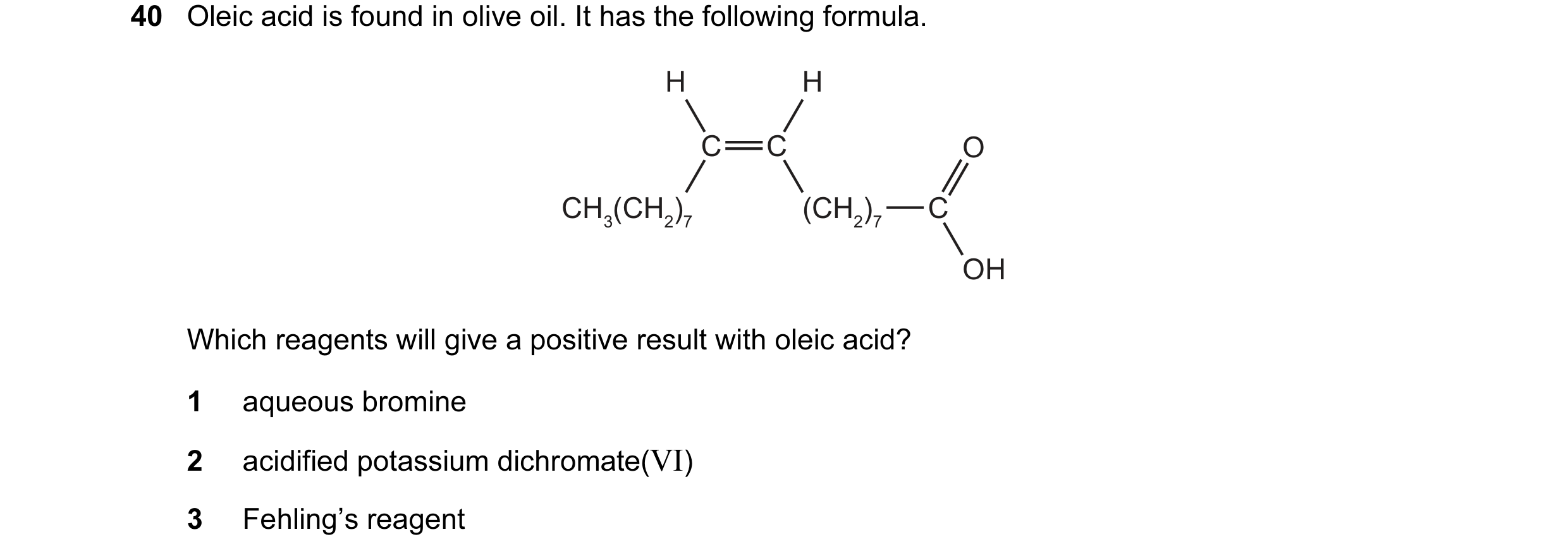 Question 63: Oleic acid is found in olive oil. It has the following formula. H H C C O CH3(CH2)7 (CH2)7 C OH Which reagents will give a positive result …