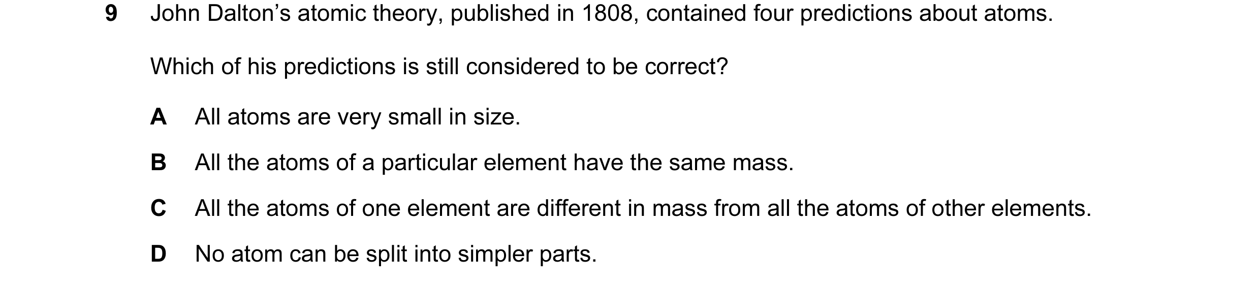 Question 25: John Dalton’s atomic theory, published in 1808, contained four predictions about atoms. Which of his predictions is still considered to be …
