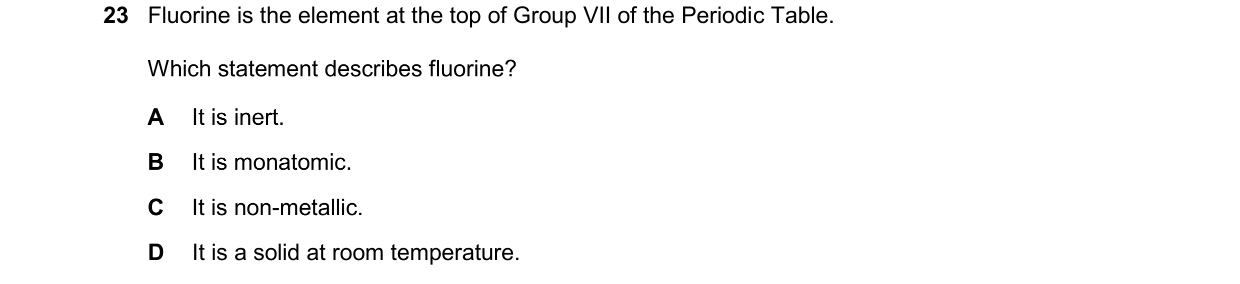 Question 13: Fluorine is the element at the top of Group VII of the Periodic Table. Which statement describes fluorine? A It is inert. B It is monatomic…