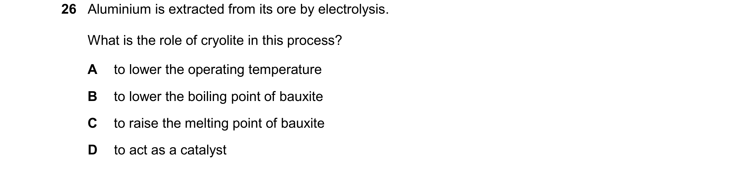 Question 25: Aluminium is extracted from its ore by electrolysis. What is the role of cryolite in this process? A to lower the operating temperature B t…