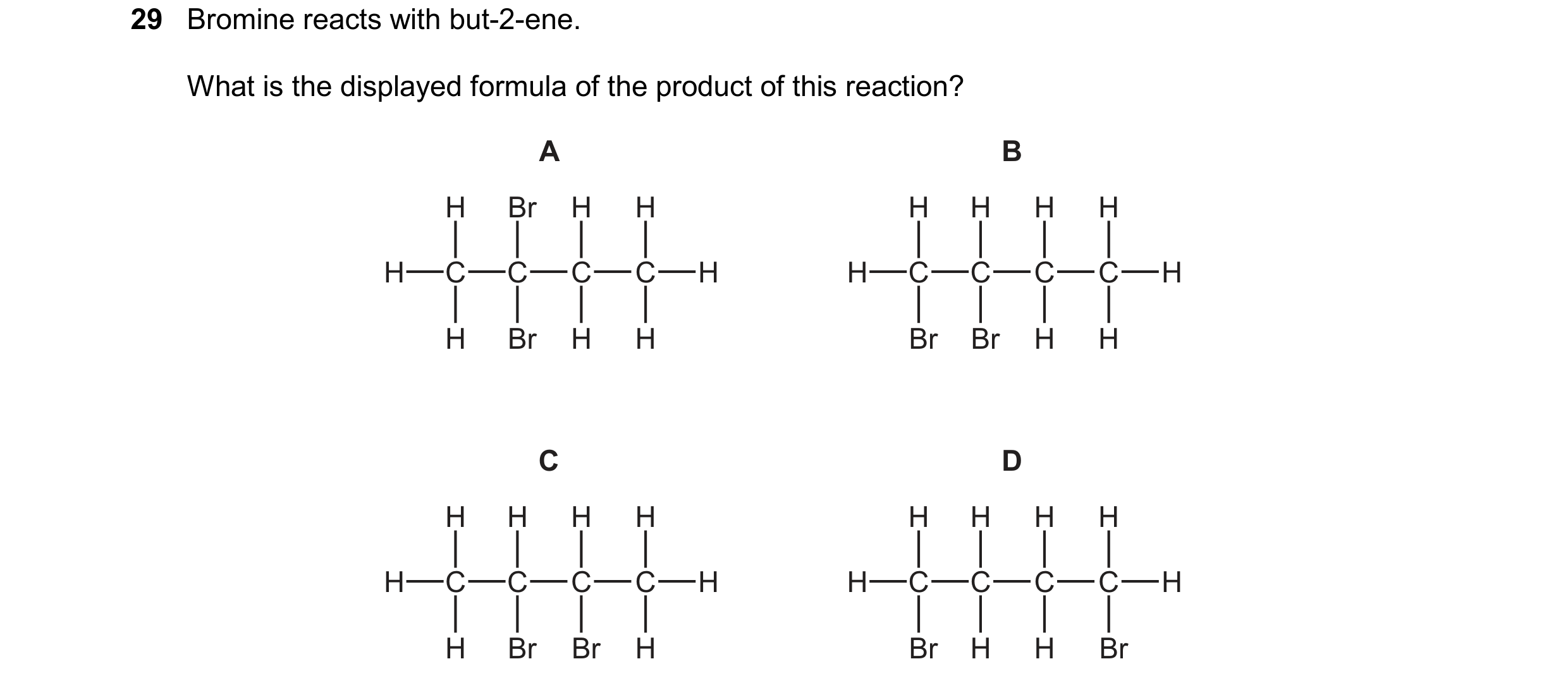Question 24: Bromine reacts with but-2-ene. What is the displayed formula of the product of this reaction? A B H Br H H H H H H H C C C C H H C C C C H …