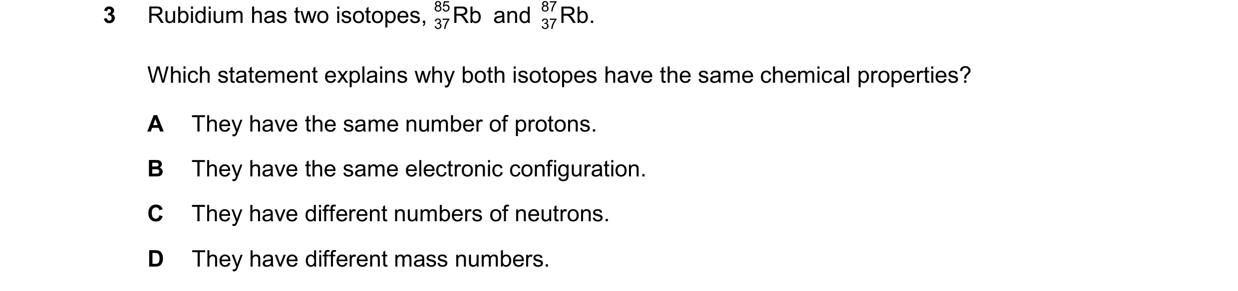 Question 20: Rubidium has two isotopes, 85 Rb and 87 Rb. 37 37 Which statement explains why both isotopes have the same chemical properties? A They have…