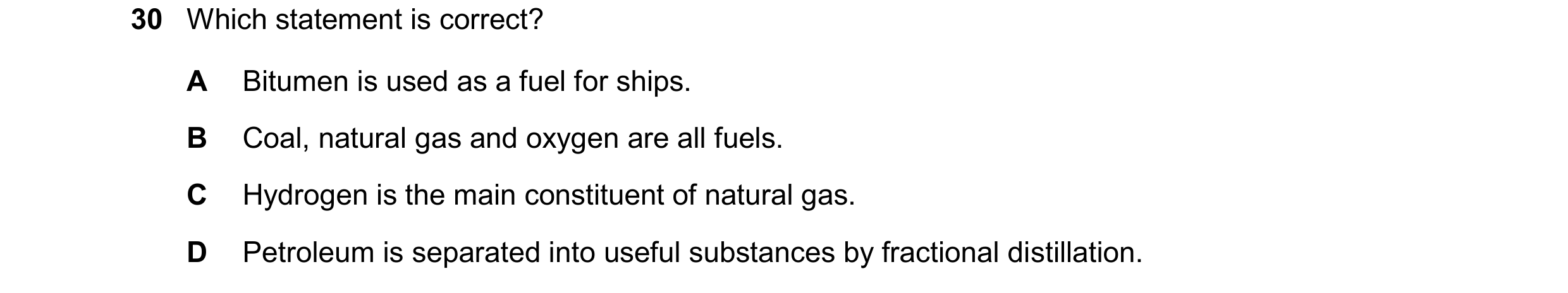 Question 17: Which statement is correct? A Bitumen is used as a fuel for ships. B Coal, natural gas and oxygen are all fuels. C Hydrogen is the main con…