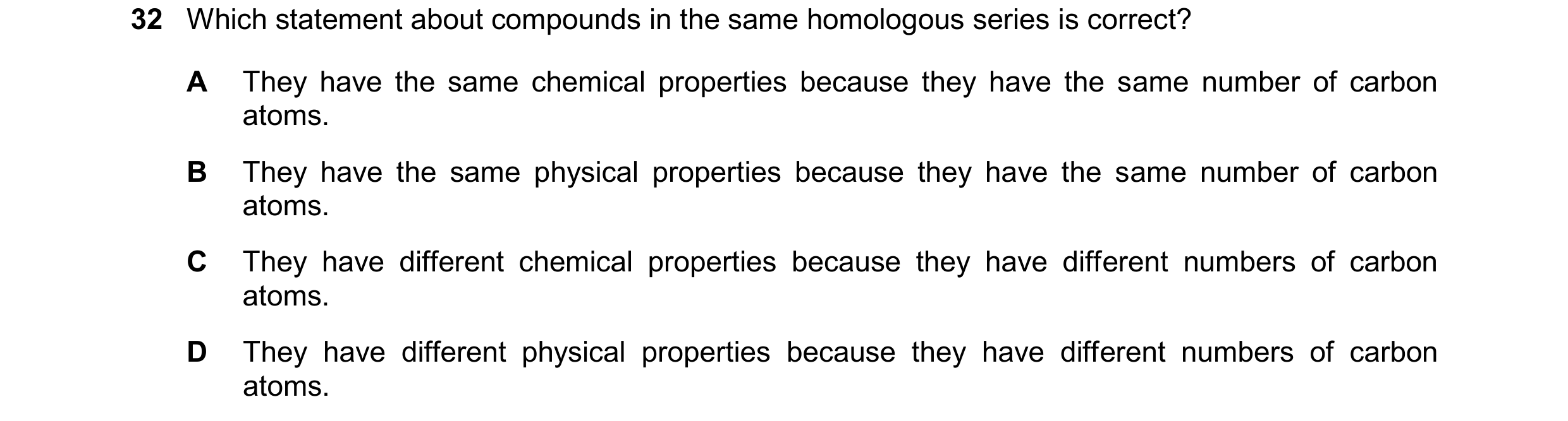 Question 19: Which statement about compounds in the same homologous series is correct? A They have the same chemical properties because they have the sa…