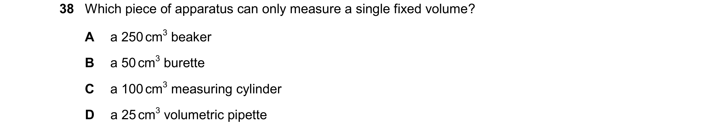 Question 11: Which piece of apparatus can only measure a single fixed volume? A a 250 cm3 beaker B a 50 cm3 burette C a 100 cm3 measuring cylinder D a 2…