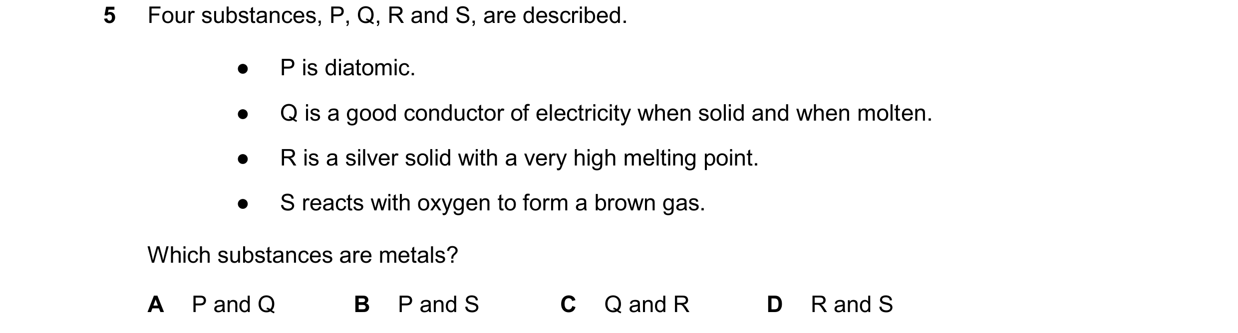 Question 12: Four substances, P, Q, R and S, are described. ● P is diatomic. ● Q is a good conductor of electricity when solid and when molten. ● R is a…