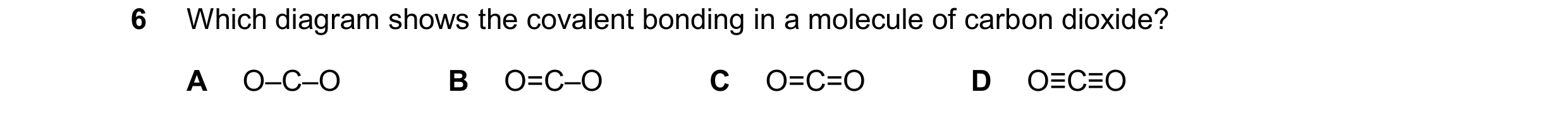 Question 23: Which diagram shows the covalent bonding in a molecule of carbon dioxide? A O–C–O B O=C–O C O=C=O D O≡C≡O