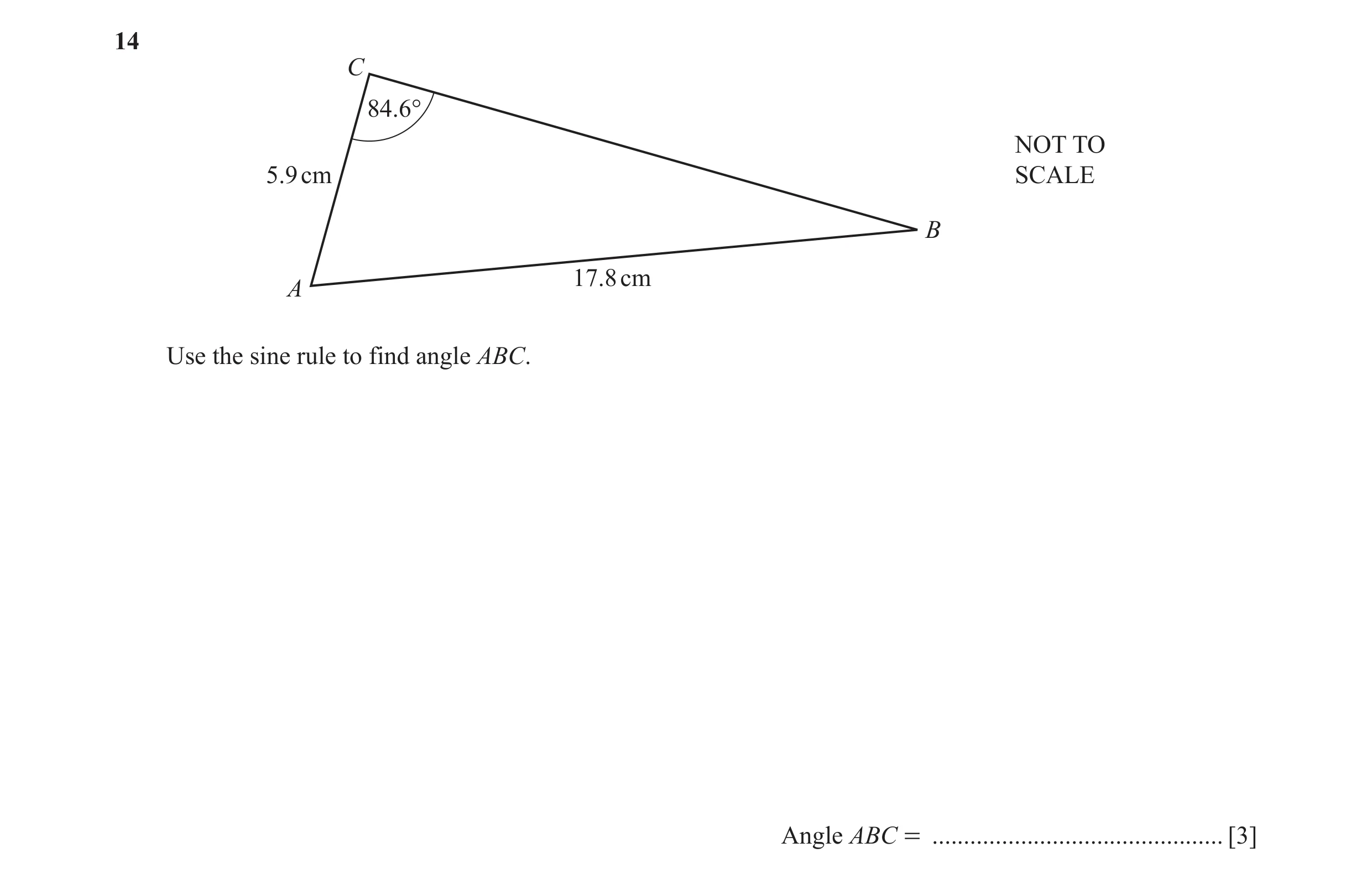 Question 14: C 84.6° NOT TO 5.9 cm SCALE B 17.8 cm A Use the sine rule to find angle ABC. Angle ABC = .............................................. [3]