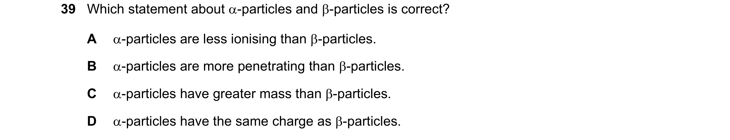 Question 120: Which statement about α-particles and β-particles is correct? A α-particles are less ionising than β-particles. B α-particles are more pene…