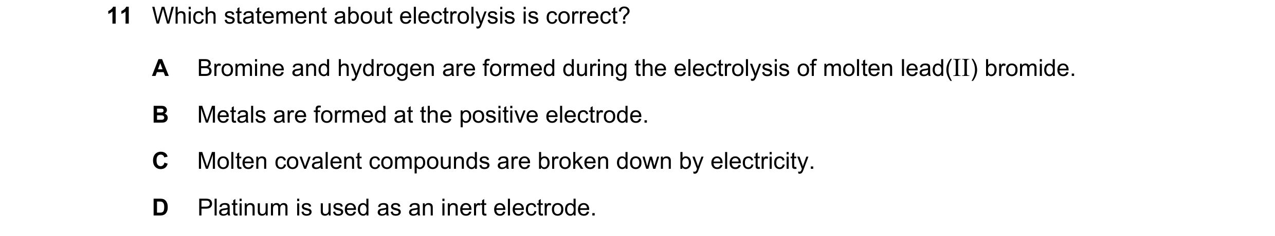 Question 15: Which statement about electrolysis is correct? A Bromine and hydrogen are formed during the electrolysis of molten lead(II) bromide. B Meta…